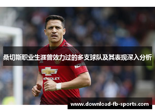 桑切斯职业生涯曾效力过的多支球队及其表现深入分析