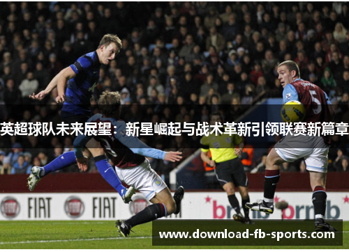 英超球队未来展望：新星崛起与战术革新引领联赛新篇章