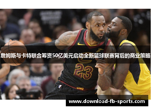 詹姆斯与卡特联合筹资50亿美元启动全新篮球联赛背后的商业策略