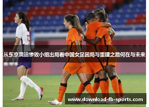从东京奥运惨败小组出局看中国女足困局与重建之路何在与未来