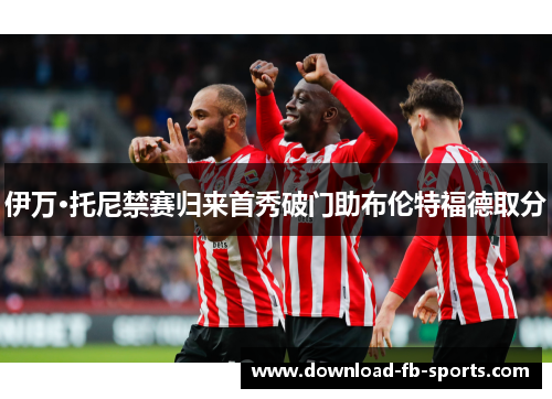 伊万·托尼禁赛归来首秀破门助布伦特福德取分 伊万·托尼禁赛归来首秀破门助布伦特福德取分