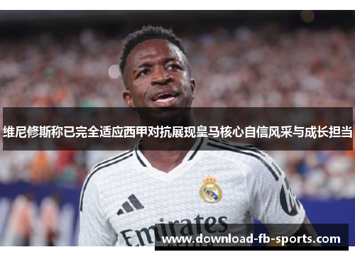 维尼修斯称已完全适应西甲对抗展现皇马核心自信风采与成长担当