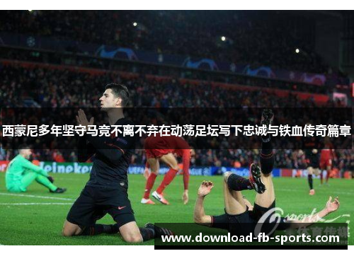 西蒙尼多年坚守马竞不离不弃在动荡足坛写下忠诚与铁血传奇篇章