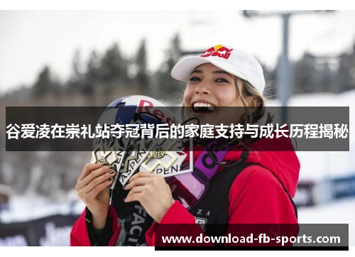 谷爱凌在崇礼站夺冠背后的家庭支持与成长历程揭秘