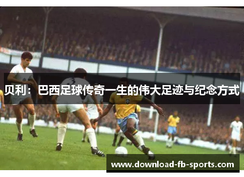 贝利：巴西足球传奇一生的伟大足迹与纪念方式