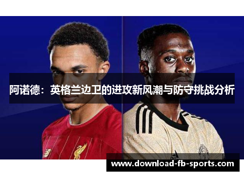 阿诺德:英格兰边卫的进攻新风潮与防守挑战分析 阿诺德:英格兰边卫的进攻新风潮与防守挑战分析